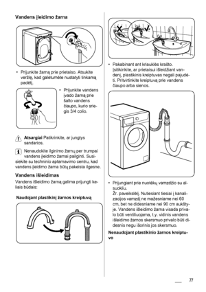 Page 77Vandens įleidimo žarna
• Prijunkite žarną prie prietaiso. Atsukite
veržlę, kad galėtumėte nustatyti tinkamą
padėtį.
• Prijunkite vandens
įvado žarną prie
šalto vandens
čiaupo, kurio srie-
gis 3/4 colio.
Atsargiai Patikrinkite, ar jungtys
sandarios.
Nenaudokite ilginimo žarnų per trumpai
vandens įleidimo žarnai pailginti. Susi-
siekite su techninio aptarnavimo centru, kad
vandens įleidimo žarna būtų pakeista ilgesne.
Vandens išleidimas
Vandens išleidimo žarną galima prijungti ke-
liais būdais:
Naudojant...
