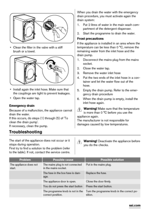 Page 14       
• Clean the filter in the valve with a stiff
brush or a towel.
• Install again the inlet hose. Make sure that
the couplings are tight to prevent leakages.
• Open the water tap.
Emergency drain
Because of a malfunction, the appliance cannot
drain the water.
If this occurs, do steps (1) through (5) of 'To
clean the drain pump'.
If necessary, clean the pump.
When you drain the water with the emergency
drain procedure, you must activate again the
drain system:
1. Put 2 litres of water in the...