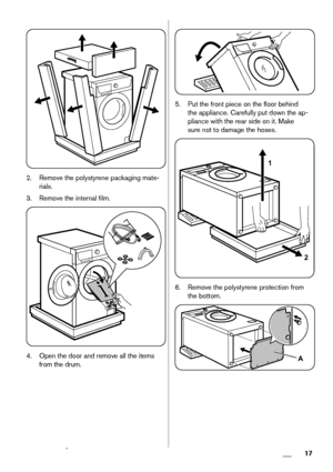 Page 172. Remove the polystyrene packaging mate-
rials.
3. Remove the internal film.
4. Open the door and remove all the items
from the drum.
5. Put the front piece on the floor behind
the appliance. Carefully put down the ap-
pliance with the rear side on it. Make
sure not to damage the hoses.
1
2
6. Remove the polystyrene protection from
the bottom.
A
 17 www.zanussi.com
 