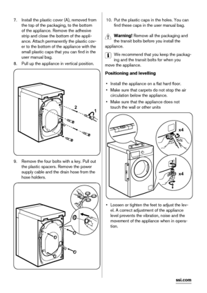 Page 187. Install the plastic cover (A), removed from
the top of the packaging, to the bottom
of the appliance. Remove the adhesive
strip and close the bottom of the appli-
ance. Attach permanently the plastic cov-
er to the bottom of the appliance with the
small plastic caps that you can find in the
user manual bag.
8. Pull up the appliance in vertical position.
2
1
9. Remove the four bolts with a key. Pull out
the plastic spacers. Remove the power
supply cable and the drain hose from the
hose holders.
10. Put...