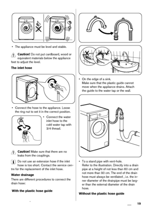 Page 19• The appliance must be level and stable.
Caution! Do not put cardboard, wood or
equivalent materials below the appliance
feet to adjust the level.
The inlet hose
• Connect the hose to the appliance. Loose
the ring nut to set it in the correct position.
• Connect the water
inlet hose to the
cold water tap with
3/4 thread.
Caution! Make sure that there are no
leaks from the couplings.
Do not use an extension hose if the inlet
hose is too short. Contact the service cen-
tre for the replacement of the inlet...