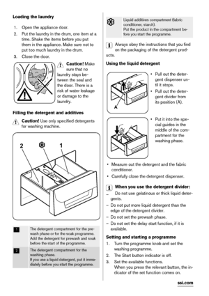 Page 10Loading the laundry
1. Open the appliance door.
2. Put the laundry in the drum, one item at a
time. Shake the items before you put
them in the appliance. Make sure not to
put too much laundry in the drum.
3. Close the door.
Caution! Make
sure that no
laundry stays be-
tween the seal and
the door. There is a
risk of water leakage
or damage to the
laundry.
Filling the detergent and additives
Caution! Use only specified detergents
for washing machine.
21
1The detergent compartment for the pre-
wash phase or...