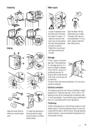 Page 11Unpacking
2
1
 
12
2 1
 
Untying
AB
D
C
A
1
2B
2
1B
D
Keep the transit bolts for
when you move the appli-
ance.To install the appliance at
the same level as neigh-
boring furniture, cut these
plastic pieces.
Water supply
90O90O90O
In case of necessity move
the inlet hose in the direc-
tion shown on picture. To
make this loose the inlet
hose ring nut and position
the inlet hose downwards
as drawn on picture.
Tighten the ring nut back
and make sure there are
no leaks.Open the water inlet tap.
Check there...