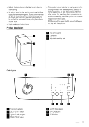 Page 3• Refer to the instructions on the label of each item be-
fore washing.
• Do not put items into the washing machine which have
had stains removed with petrol, alcohol, trichlorethylen
etc. If such stain removers have been used, wait until
the product has evaporated before putting these items
into the drum.
• Empty pockets and unfold items.• This appliance is not intended for use by persons (in-
cluding children) with reduced physical, sensory or
mental capabilities, or lack of experience and knowl-
edge,...