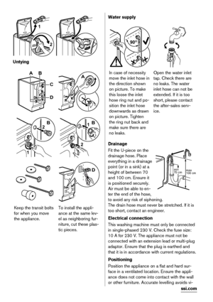 Page 122 1
 
Untying
AB
D
C
A
1
2B
2
1B
D
Keep the transit bolts
for when you move
the appliance.To install the appli-
ance at the same lev-
el as neighboring fur-
niture, cut these plas-
tic pieces.
Water supply
90O90O90O
In case of necessity
move the inlet hose in
the direction shown
on picture. To make
this loose the inlet
hose ring nut and po-
sition the inlet hose
downwards as drawn
on picture. Tighten
the ring nut back and
make sure there are
no leaks.Open the water inlet
tap. Check there are
no leaks....