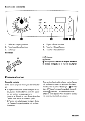 Page 16Bandeau de commande
123456
1. Sélecteur de programmes
2. Touches et leurs fonctions
3. Affichage4. Voyant « Porte fermée »
5. Touche « Départ/Pause »
6. Touche « Départ différé »
Réservoir
 Prélavage
 Lavage
 Assouplissant (veillez à ne pas dépasser
le niveau indiqué par le repère MAX 
M )
Personnalisation
Sécurité enfants
Cette option propose deux types de verrouilla-
ge :
• si l'option est activée après le départ du cy-
cle, aucune modification ne peut être appor-
tée aux options ou au programme....