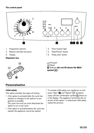 Page 4The control panel
123456
1. Programme selector
2. Buttons and their functions
3. Display4. "Door locked" light
5. "Start/Pause" button
6. "Delay start" button
Dispenser box
 Prewash
 Wash
 Softener (do not fill above the MAX
symbol 
M )
Personalisation
Child safety
This option provides two types of locking :
• if the option is activated after the cycle has
started, no changes to the options or pro-
gramme is possible.
The cycle runs and you must deactivate the
option to run a new...