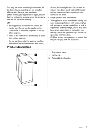 Page 3This way, the water remaining in the hoses will
be drained away, avoiding any ice formation
which would damage your appliance.
Before turning your appliance on again, ensure
that it is installed in an area where the tempera-
ture will not fall below freezing.
Use
• Your appliance is intended for normal do-
mestic use. Do not use the appliance for
commercial or industrial purposes or for any
other purpose.
• Refer to the instructions on the label of each
item before washing.
• Do not put items into the...