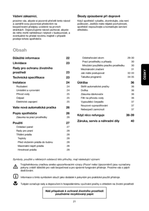 Page 21Obsah
Odstraňování skvrn 29-30
Prací prostředky a přísady 30
Množství použitého pracího prostředku 30
Mezinárodní značení  31
Jak máte postupovat 32-33
Tabulka programů 34-35
Údržba 36
Skříň automatické pračky 36
Dvířka 36
Zásuvka dávkovače 36
Filtr na přívodu vody 36
Vypouštěcí čerpadlo37
Nouzové vyprazdňování 37
Nebezpečí zamrznutí 37
Když něco nefunguje38-39
Záruka, servis a náhradnídíly 40 Důležité informace 22
Likvidace23
Rady pro ochranu zivotního
prostredí 23
Technická specifikace 23
Instalace 24...