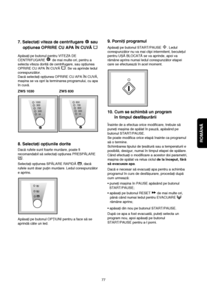 Page 15ROMÂNĂ
77
9. Porniţi programul
Apăsaţi pe butonul START/PAUSE  . Ledul
corespunzător nu va mai clipi intermitent, beculeţul
pentru UȘĂ BLOCATĂ se va aprinde, apoi va
rămâne aprins numai ledul corespunzător etapei
care se efectuează în acel moment.
10. Cum se schimbă un program 
în timpul desfășurării
Înainte de a efectua orice modificare, trebuie să
puneţi mașina de spălat în pauză, apăsând pe
butonul START/PAUSE.
Se poate modifica orice etapă înainte ca programul
să o termine.
Schimbarea tipului de...