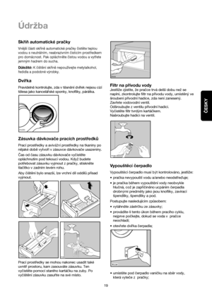 Page 19ČESKY
19
Údrzba
Skříň automatické pračky
Vnější části skříně automatické pračky čistěte teplou
vodou s neutrálním, neabrazivním čisticím prostředkem
pro domácnost. Pak opláchněte čistou vodou a vytřete
jemným hadrem do sucha.
Důležité:K čištění skříně nepoužívejte metylalkohol,
ředidla a podobné výrobky.
Dvírka
Pravideln™kontrolujte, zda v t™sn™ní dvírek nejsou cizí
t™lesa jako kancelárské sponky, knoflíky, párátka.
Zásuvka dávkovače pracích prostředků
Prací prostředky a avivážní prostředky na tkaniny...