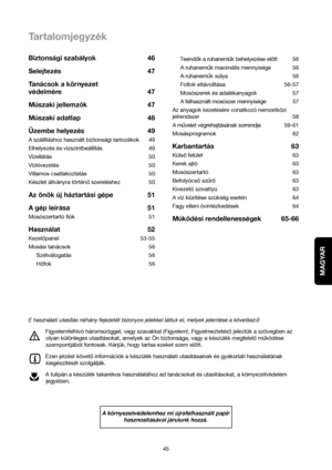 Page 45MAGYAR
45Teendok a ruhanemuk behelyezése elott 56
A ruhanemukmaximális mennyisége 56
A ruhanemuk súlya 56
Foltok eltávolítása 56-57
Mosószerek és adalékanyagok 57
A felhasznált mosószer mennyisége 57
Az anyagok kezelésére vonatkozó nemzetközi
jelrendszer 58
A muvelet végrehajtásának sorrendje59-61
Mosásprogramok 62
Karbantartás 63
Külsofelület 63
Kerek ajtó 63
Mosószertartó 63
Befolyócsoszuro63
Kivezetoszivattyú 63
A víz kiürítése szükség esetén 64
Fagy elleni óvintézkedések 64
Muködési rendellenességek...