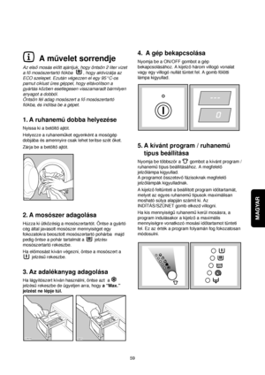 Page 59MAGYAR
59
4. A gép bekapcsolása
Nyomja be a ON/OFF gombot a gép
bekapcsolásához. A kijelzohárom villogó vonalat
vagy egy villogó nullát tüntet fel. A gomb fölötti
lámpa kigyullad.
5. A kívánt program / ruhanemu
típus beállítása
Nyomja be többször a  gombot a kívánt program /
ruhanemutípus beállításához. A megfelelo
jelzolámpa kigyullad.
A programot összetevofázisoknak megfelelo
jelzolámpák kigyulladnak.
A kijelzofeltünteti a beállított program idotartamát,
melyet az egyes ruhanemutípusok maximálisan...