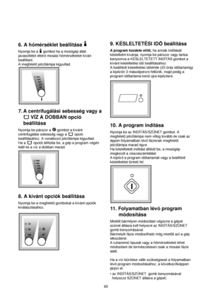 Page 6060
9. KÉSLELTETÉSI IDObeállítása
A program kezdete elott,ha annak indítását
késleltetni kívánja, nyomja be párszor vagy tartsa
benyomva a KÉSLELTETETT INDÍTÁS gombot a
kívánt késleltetési idobeállításához.
A beállított késleltetési idoérték (23 órás idotartamig)
a kijelzon 3 másodpercre feltunik, majd pedig a
program idotartama kerül újra kijelzésre.
10. A program indítása
Nyomja be az INDÍTÁS/SZÜNET gombot. A
megfelelojelzolámpa nem villog tovább és csak az
éppen folyamatban lévofázisnak megfelelo...