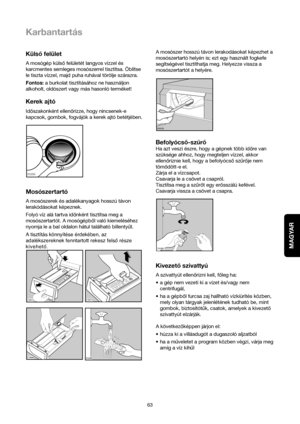 Page 63MAGYAR
63
Karbantartás
Külsofelület
A mosógép külsofelületét langyos vízzel és
karcmentes semleges mosószerrel tisztítsa. Öblítse
le tiszta vízzel, majd puha ruhával törölje szárazra.
Fontos: a burkolat tisztításához ne használjon
alkoholt, oldószert vagy más hasonló terméket!
Kerek ajtó
Idoszakonként ellenorizze, hogy nincsenek-e
kapcsok, gombok, fogvájók a kerek ajtó betétjében.
Mosószertartó
A mosószerek és adalékanyagok hosszú távon
lerakódásokat képeznek.
Folyó víz alá tartva idonként tisztítsa meg...