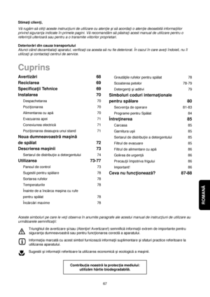 Page 67ROMANĂ 
67Greută†ile rufelor pentru spălat 78
Scoaterea petelor 78-79
Detergen†i çi aditivi 79
Simboluri coduri interna†ionale 
pentru spălare 80
Secven†a de operare 81-83
Programe pentru Spălat 84
Între†inerea 85
Carcasa 85
Garnitura uçii 85
Sertarul de distribu†ie a detergentului 85
Filtrul de evacuare 85
Filtrul de alimentare cu apă86
Golirea de urgen†ă86
Precau†ii împotriva frigului 86
Important! 86
Ceva nu func†ionează?87-88 Avertizări 68
Reciclarea 69
Specifica†ii Tehnice 69
Instalarea 70...