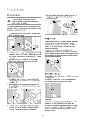 Page 7070
Despachetarea
Toate çuruburile çi ambalajele pentru
transport trebuie îndepartate înainte de a
folosi maçina de spălat.
Vărecomandăm săpastra†i tot echipamentul pentru
transport, astfel încat să-l pute†i refolosi dacămaçina
trebuie din nou transportată.
1. Cu ajutorul unei chei, deçuruba†i çi scoate†i cele
douăçuruburi din spate.
2. Açezati maçina pe spate, având grijăsănu strivi†i
furtunele. Acest lucru poate fi evitat açezând una
din piesele pentru col†uri din ambalaj între maçină
çi podea....