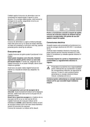 Page 71ROMANĂ 
71 Celălalt capăt al furtunului de alimentare care se
conecteazăla maçinăpoate fi răsucit în orice
direc†ie. Pur çi simplu slăbi†i piuli†a, roti†i furtunul çi
strânge†i la loc piuli†a, asigurându-văcănu se
produc pierderi de apă.
Furtunul de alimentare cu apănu trebuie prelungit.
Dacăeste prea scurt çi nu dori†i sămuta†i robinetul,
va trebui săcumpara†i un alt furtun mai lung, special
proiectat pentru acest tip de utilizare.
Evacuarea apei
Capătul furtunului de golire poate fi pozi†ionat în trei...