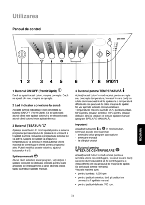 Page 73ROMANĂ 
Utilizarea
73
Panoul de control
1 Butonul ON/OFF (Pornit/Oprit) 
Dacăse apasăacest buton, maçina porneçte. Dacă
se apasădin nou, maçina se opreçte.
2 Led indicator conexiune la sursă
Aceastăluminăindicatoare este conectatăcu
butonul ON/OFF (Pornit/Oprit). Ea se activează
atunci când este apăsat butonul çi se dezactivează
atunci când butonul este apăsat din nou.
3 Butonul ÏESĂTURI 
Apăsaçi acest buton în mod repetat pentru a selecta
programul pe baza tipului de †esăturăce urmeazăa
fi spălat....