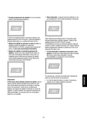 Page 75ROMANĂ 
•Durata programului de spălareîn ore çi minute,
dupăce a†i selectat programul.
În timp ce programul este în execu†ie (dupăce a†i
apăsat butonul START/PAUZĂ), valoarea afiçatăa
timpului descreçte cu o unitate la fiecare minut.
•Maçina de spălat se opreçte cu apa în cuvă, la
sfârçitul ciclului de spălare cu op†iunea
PĂSTRAREA CLĂTIRII: aceasta este indicatăde
către un zero care ilumineazăintermitent.
•Maçina de spălat a încheiat programul de
spălare: acest lucru este indicat de de către un
zero...