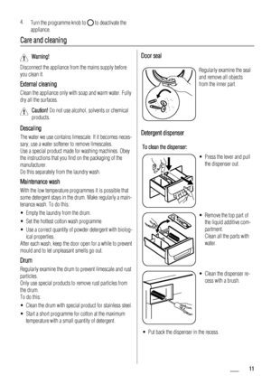 Page 114.
Turn the programme knob to  to deactivate the
appliance.
Care and cleaning
Warning! 
Disconnect the appliance from the mains supply before
you clean it.
External cleaning
Clean the appliance only with soap and warm water. Fully
dry all the surfaces.
Caution! Do not use alcohol, solvents or chemical
products.
Descaling
The water we use contains limescale. If it becomes neces-
sary, use a water softener to remove limescales.
Use a special product made for washing machines. Obey
the instructions that you...