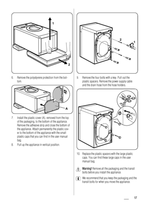 Page 171
2
6. Remove the polystyrene protection from the bot-
tom.
A
7. Install the plastic cover (A), removed from the top
of the packaging, to the bottom of the appliance.
Remove the adhesive strip and close the bottom of
the appliance. Attach permanently the plastic cov-
er to the bottom of the appliance with the small
plastic caps that you can find in the user manual
bag.
8. Pull up the appliance in vertical position.
2
1
9. Remove the four bolts with a key. Pull out the
plastic spacers. Remove the power...