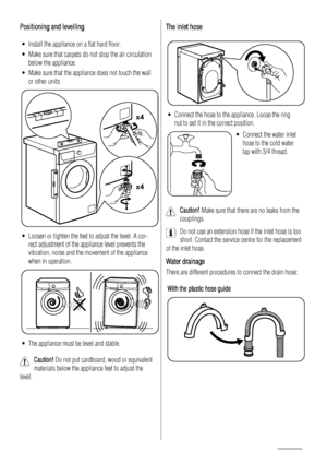 Page 18Positioning and levelling
• Install the appliance on a flat hard floor.
• Make sure that carpets do not stop the air circulation
below the appliance.
• Make sure that the appliance does not touch the wall
or other units
x4 x4
• Loosen or tighten the feet to adjust the level. A cor-
rect adjustment of the appliance level prevents the
vibration, noise and the movement of the appliance
when in operation.
• The appliance must be level and stable.
Caution! Do not put cardboard, wood or equivalent
materials...