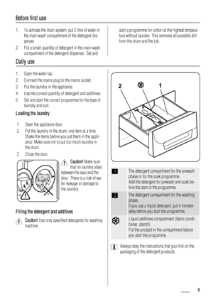 Page 9Before first use
1. To activate the drain system, put 2 litre of water in
the main wash compartment of the detergent dis-
penser.
2. Put a small quantity of detergent in the main wash
compartment of the detergent dispenser. Set andstart a programme for cotton at the highest tempera-
ture without laundry. This removes all possible dirt
from the drum and the tub.
Daily use
1. Open the water tap.
2. Connect the mains plug to the mains socket.
3. Put the laundry in the appliance.
4. Use the correct quantity...