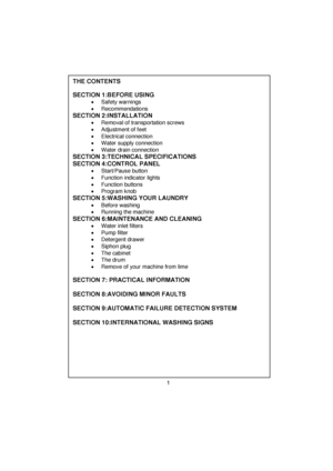 Page 2 
 
 
 
 
 
THE CONTENTS   
 
SECTION 1:BEFORE USING   
  • Safety warnings 
  • Recommendations 
 
SECTION 2:INSTALLATION    •  Removal of transportation screws 
  •  Adjustment of feet 
  • Electrical connection 
  •  Water supply connection 
 
•  Water drain connection 
 
SECTION 3:TECHNICAL SPECIFICATIONS  SECTION 4:CONTROL PANEL  
• Start/Pause button 
 
•  Function indicator lights 
 
• Function buttons 
 
• Program knob 
 
SECTION 5:WASHING YOUR LAUNDRY  
 
•  Before washing  
  • Running the...