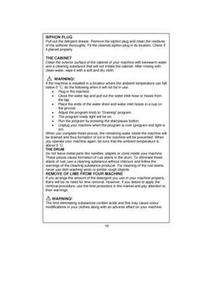 Page 20 
 
 SIPHON PLUG  Pull out the detrgent drawer. Remove the siphon plug and clean the residues 
of the softener thoroughly. Fit the cleaned  siphon plug in its location. Check if 
it placed properly. 
 
 
 
   THE CABINET 
 
Clean the exterior surface of the cabine t of your machine with lukewarm water 
and a cleaning substance that will not irritate the cabinet. After rinsing with 
clean water, wipe it with a soft and dry cloth. 
 
 
 
  
        WARNING!  
If the machine is installed in a location...
