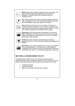 Page 22         
 
       Mould : Mould stains should be cleaned as soon as possible. The 
       stain should be washed with detergent, and if it does not     
       disappear, it should be wiped with oxygenated water (in      
       proportion of 3%). 
 
 
 
 
 
 
       Ink:  Hold the stained area under cold water and wait until the inky 
       water completely runs off.  Then rub with water diluted with lemon 
       juice and detergent, wash after waiting for 5 minutes. 
 
 
 
 
 
       Fruit:  Stretch...