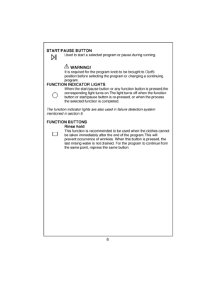 Page 9 
 
 
 
   START/PAUSE BUTTON                    Used to start a selected program or pause during running. 
 
                           
 
 
 
                        
WARNING!   
                  It is required for the program knob to be brought to O(off)    
       position before selecting the program or changing a continuing 
       program. 
 
 
 
FUNCTION INDICATOR LIGHTS  
       When the start/pause button or  any function button is pressed,the 
       corresponding light turns on.Th e light...