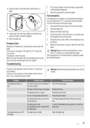 Page 13• Clean the filter in the valve with a stiff brush or a
towel.
• Install again the inlet hose. Make sure that the cou-
plings are tight to prevent leakages.
• Open the water tap.
Emergency drain
Because of a malfunction, the appliance cannot drain the
water.
If this occurs, do steps (1) through (5) of To clean the
drain pump.
If necessary, clean the pump.
When you drain the water with the emergency drain proce-
dure, you must activate again the drain system:
1. Put 2 litres of water in the main wash...