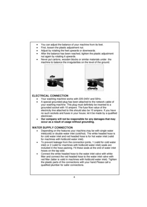 Page 5 
 
 
 
 
 
 
 
 
 •  You can adjust the balance of your machine from its feet. 
  •  First, loosen the plastic adjustment nut. 
  •  Adjust by rotating the feet upwards or downwards. 
  •  After the balance has been reached,  tighten the plastic adjustment 
nut again by rotating it upwards. 
 
 
•  Never put cartons, wooden blocks or similar materials under  the 
machine to balance the irregularities on the level of the ground. 
 
 
        
 
 
  
 
 
  
  
   
   
   
   
 
ELECTRICAL CONNECTION   •...