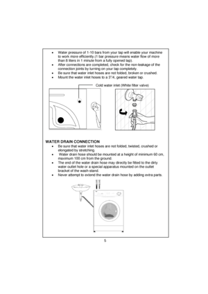 Page 6 
 
 
 
 
 
 •  Water pressure of 1-10 bars from your tap will enable your machine 
to work more efficiently.(1 bar pressure means water flow of more 
than 8 liters in 1 minute from a fully opened tap). 
 
 
 
•  After connections are completed, check for the non-leakage of the 
connection joints by turning on your tap completely. 
 
 
•  Be sure that water inlet hoses are not folded, broken or crushed. 
  •  Mount the water inlet hoses to a 3”/4, geared water tap.      
   
  Cold water inlet (White...