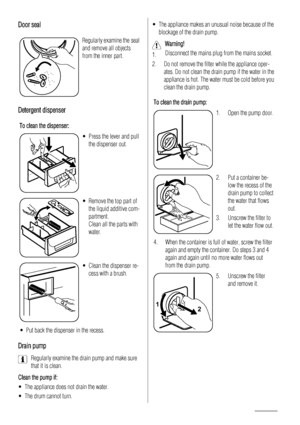 Page 12Door seal
Regularly examine the seal
and remove all objects
from the inner part.
Detergent dispenser
To clean the dispenser:
• Press the lever and pull
the dispenser out.
• Remove the top part of
the liquid additive com-
partment.
Clean all the parts with
water.
• Clean the dispenser re-
cess with a brush.
• Put back the dispenser in the recess.
Drain pump
Regularly examine the drain pump and make sure
that it is clean.
Clean the pump if:
• The appliance does not drain the water.
• The drum cannot turn....