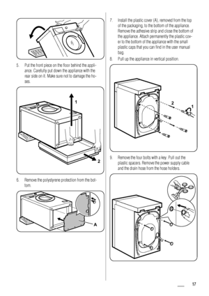 Page 175. Put the front piece on the floor behind the appli-
ance. Carefully put down the appliance with the
rear side on it. Make sure not to damage the ho-
ses.
1
2
6. Remove the polystyrene protection from the bot-
tom.
A
7. Install the plastic cover (A), removed from the top
of the packaging, to the bottom of the appliance.
Remove the adhesive strip and close the bottom of
the appliance. Attach permanently the plastic cov-
er to the bottom of the appliance with the small
plastic caps that you can find in...