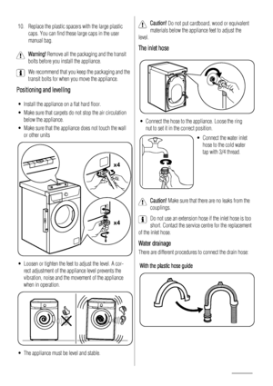 Page 1810. Replace the plastic spacers with the large plastic
caps. You can find these large caps in the user
manual bag.
Warning! Remove all the packaging and the transit
bolts before you install the appliance.
We recommend that you keep the packaging and the
transit bolts for when you move the appliance.
Positioning and levelling
• Install the appliance on a flat hard floor.
• Make sure that carpets do not stop the air circulation
below the appliance.
• Make sure that the appliance does not touch the wall
or...