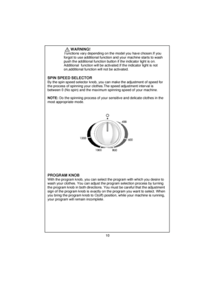 Page 11 
 
 
 
 
 
          WARNING!    
       F unctions vary depending on the  model you have chosen.If you 
      forgot to use additional function and your machine starts to wash 
      push the additional function button if the indicator light is on.     
      Additional  function will be activated.If the indicator light is not    
      on,additional function will not be activated.
  
 
 
 
 
 
  SPIN SPEED SELECTOR    By the spin speed selector knob, you ca n make the adjustment of speed for 
the...