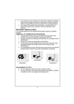 Page 4 
 
 
 
 
 
 
 
•  If you will not use your machine for a long time, unplug your machine, 
close the water supply and leave the door open in order to keep the 
inside of the machine dry and for prevention from unpleasant odour. 
 
 
 
 
•  As a result of the quality control procedures, a certain amount of 
water may remain in your machine. This is not harmful for your 
machine. 
 
 
 
SECTION 2: INSTALLATION   
You must pay attention to the following issues before using your washing 
machine....