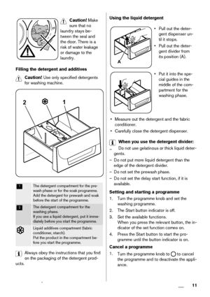 Page 11Caution! Make
sure that no
laundry stays be-
tween the seal and
the door. There is a
risk of water leakage
or damage to the
laundry.
Filling the detergent and additives
Caution! Use only specified detergents
for washing machine.
21
1The detergent compartment for the pre-
wash phase or for the soak programme.
Add the detergent for prewash and soak
before the start of the programme.
2The detergent compartment for the
washing phase.
If you use a liquid detergent, put it imme-
diately before you start the...