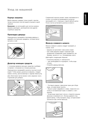 Page 19
РУССКИЙ
19
Корпус ма\bины
Мойте машину снаружи толькоъу водой с мылом.
Затем сполосните чистой ъуводой и вытрите сухой
тряпкой.
Внимание:не используйте для чисткиъу корпуса
машины денатурат, растворъуители или другие
подобные средства.
Прокладка дверцы
Периодически проверяъуйте прокладку дверцы и
удаляйте посторонние пръуедметы, которые могут
застрять в ней.
Дозатор моющих средств
С течением времени моющиеъу средства и добавки
оставляют отложения наъу стенках дозатора.
Периодически промывайтъуе дозатор...