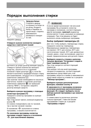 Page 14
14
Порядок выполнения стирки
Загрузка белья 
Откройте дверцу,
осторожно потянув за
ее ручку. Кладите
белье в барабан по
одной вещи, стараясь
максимально
развернуть каждую
из них. 
Закройте дверцу.
Отмерьте нужное количество моющего
средства и смягчителя тканей
Вытяните до упора дозатор моющих средств.
Отмерьте нужное количество моющего
средства, засыпьте его в отделение
основной стирки дозатора  и, если Вы
желаете выполнить предварительную стирку
или вымачивание, засыпьте его в отделение,
помеченное...