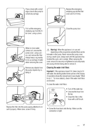 Page 17Place a bowl with a small
edge close to the pump to
collect any spillage.
Pull out the emergency
emptying cap from the fil-
ter cover, using a pliers.
12
When no more water
comes out, unscrew the
pump cover, using a pli-
ers, and remove the filter.
Always keep a rag nearby
to dry up spillage of water
when removing the cover.
Remove any objects from
the pump impeller by ro-
tating it.
Replace the filter into the pump paying attention to in-
sert it properly. When done, screw it firmly.
Replace the...