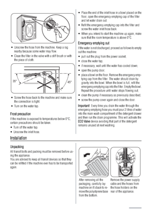 Page 18• Unscrew the hose from the machine. Keep a rag
nearby because some water may flow.
• Clean the filter in the valve with a stiff brush or with
the piece of cloth.
35°
45°
• Screw the hose back to the machine and make sure
the connection is tight.
• Turn on the water tap.
FFrost precaution
If the machine is exposed to temperatures below 0°C,
certain precautions should be taken.
• Turn off the water tap.
• Unscrew the inlet hose.
• Place the end of the inlet hose in a bowl placed on the
floor, open the...