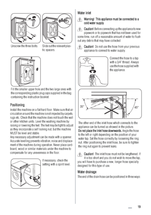 Page 19Unscrew the three bolts.Slide out the relevant plas-
tic spacers.
Fill the smaller upper hole and the two large ones with
the corresponding plastic plug caps supplied in the bag
containing the instruction booklet.
PPositioning
Install the machine on a flat hard floor. Make sure that air
circulation around the machine is not impeded by carpets,
rugs etc. Check that the machine does not touch the wall
or other kitchen units. Level the washing machine by
raising or lowering the feet. The feet may be tight...