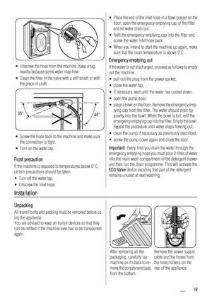 Page 19• Unscrew the hose from the machine. Keep a rag
nearby because some water may flow.
• Clean the filter in the valve with a stiff brush or with
the piece of cloth.
35°
45°
• Screw the hose back to the machine and make sure
the connection is tight.
• Turn on the water tap.
Frost precaution
If the machine is exposed to temperatures below 0°C,
certain precautions should be taken.
• Turn off the water tap.
• Unscrew the inlet hose.
• Place the end of the inlet hose in a bowl placed on the
floor, open the...