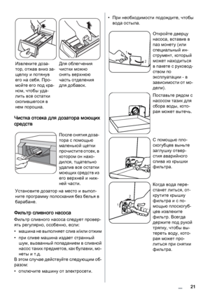 Page 21Извлеките доза‐
тор, отжав вниз за‐
щелку и потянув
его на себя. Про‐
мойте его под кра‐
ном, чтобы уда‐
лить все остатки
скопившегося в
нем порошка.Для облегчения
чистки можно
снять верхнюю
часть отделения
для добавок.
Чистка отсека для дозатора моющих
средств
После снятия доза‐
тора с помощью
маленькой щетки
прочистите отсек, в
котором он нахо‐
дился, тщательно
удалив все остатки
моющих средств из
его верхней и ниж‐
ней части.
Установите дозатор на место и выпол‐
ните программу полоскания без белья в...