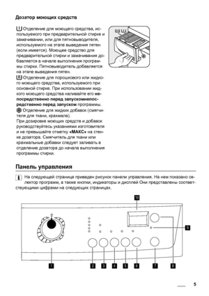 Page 5Дозатор моющих средств
 Отделение для моющего средства, ис-
пользуемого при предварительной стирке и
замачивании, или для пятновыводителя,
используемого на этапе выведения пятен
(если имеется). Моющее средство для
предварительной стирки и замачивания до-
бавляется в начале выполнения програм-
мы стирки. Пятновыводитель добавляется
на этапе выведения пятен.
 Отделение для порошкового или жидко-
го моющего средства, используемого при
основной стирке. При использовании жид-
кого моющего средства наливайте...