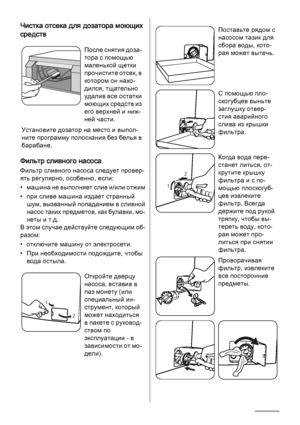 Page 24Чистка отсека для дозатора моющих
средств
После снятия доза‐
тора с помощью
маленькой щетки
прочистите отсек, в
котором он нахо‐
дился, тщательно
удалив все остатки
моющих средств из
его верхней и ниж‐
ней части.
Установите дозатор на место и выпол‐
ните программу полоскания без белья в
барабане.
Фильтр сливного насоса
Фильтр сливного насоса следует провер‐
ять регулярно, особенно, если:
• машина не выполняет слив и/или отжим
• при сливе машина издает странный
шум, вызванный попаданием в сливной
насос...